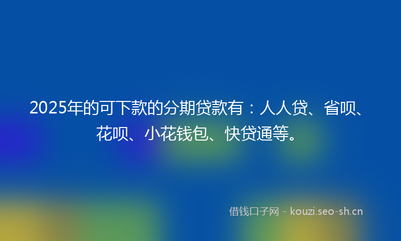 2025年的可下款的分期贷款有：人人贷、省呗、花呗、小花钱包、快贷通等。