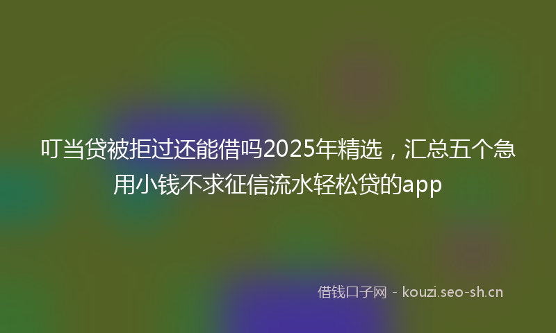 叮当贷被拒过还能借吗2025年精选,汇总五个急用小钱不求征信流水轻松贷的app