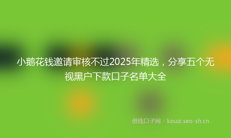 小鹅花钱邀请审核不过2025年精选，分享五个无视黑户下款口子名单大全