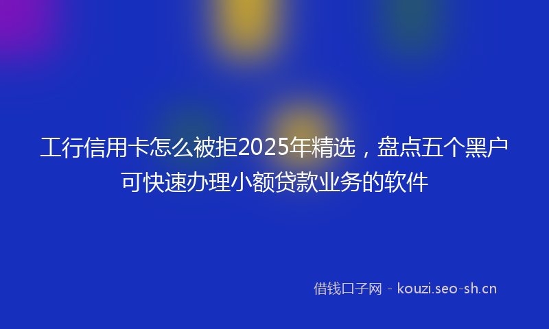 工行信用卡怎么被拒2025年精选，盘点五个黑户可快速办理小额贷款业务的软件
