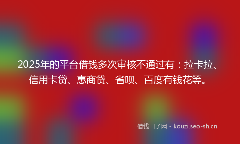 2025年的平台借钱多次审核不通过有：拉卡拉、信用卡贷、惠商贷、省呗、百度有钱花等。