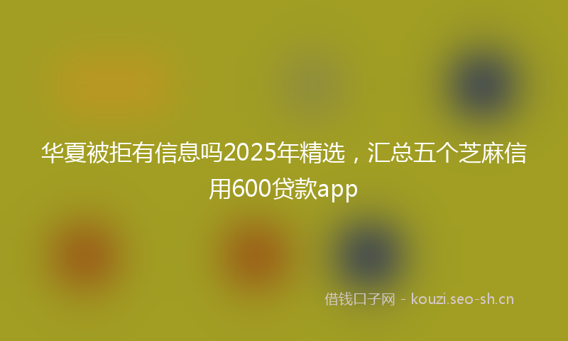 华夏被拒有信息吗2025年精选，汇总五个芝麻信用600贷款app