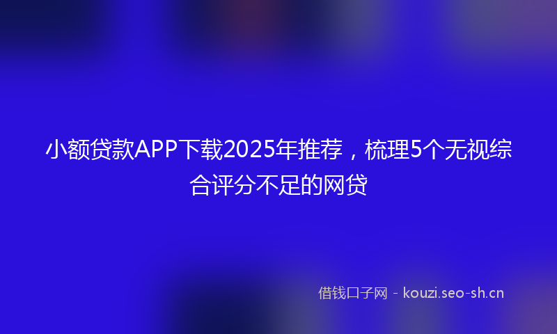 小额贷款APP下载2025年推荐，梳理5个无视综合评分不足的网贷