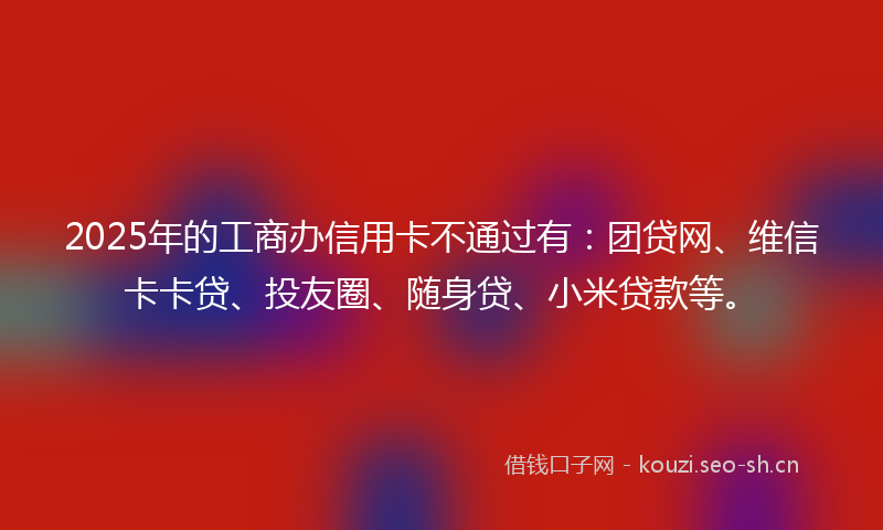 2025年的工商办信用卡不通过有：团贷网、维信卡卡贷、投友圈、随身贷、小米贷款等。