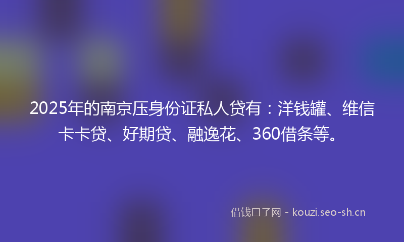 2025年的南京压身份证私人贷有：洋钱罐、维信卡卡贷、好期贷、融逸花、360借条等。