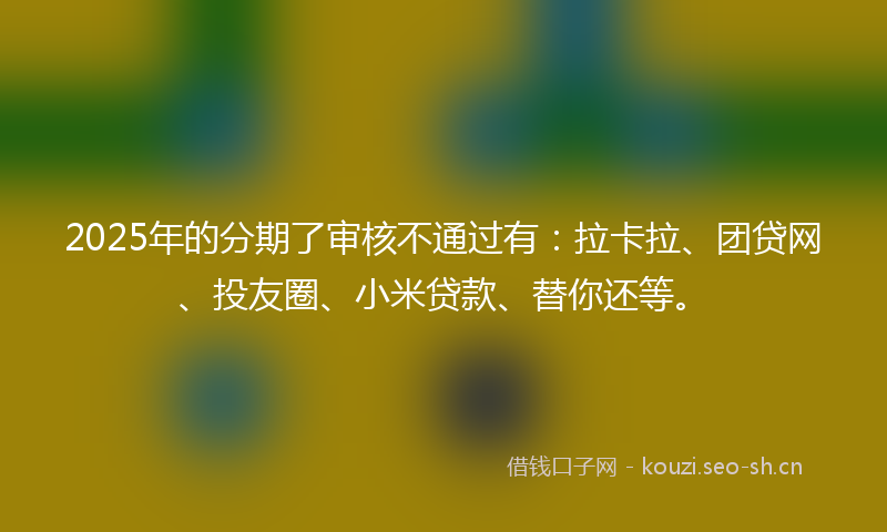 2025年的分期了审核不通过有：拉卡拉、团贷网、投友圈、小米贷款、替你还等。