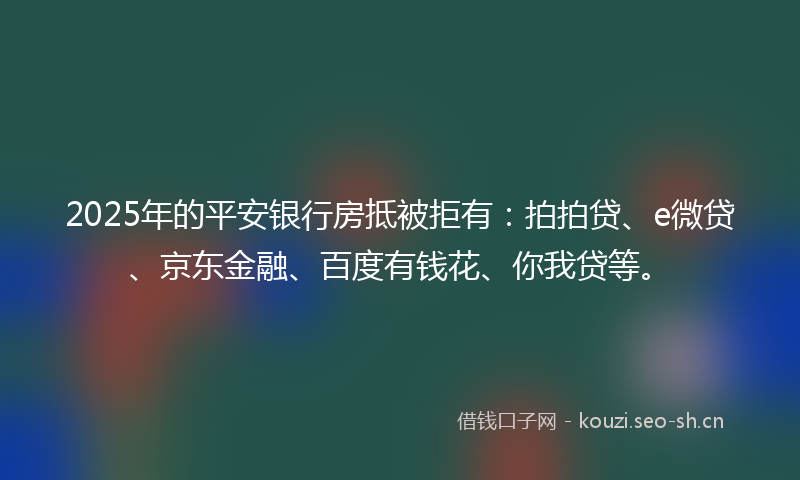 2025年的平安银行房抵被拒有：拍拍贷、e微贷、京东金融、百度有钱花、你我贷等。