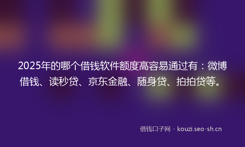 2025年的哪个借钱软件额度高容易通过有：微博借钱、读秒贷、京东金融、随身贷、拍拍贷等。