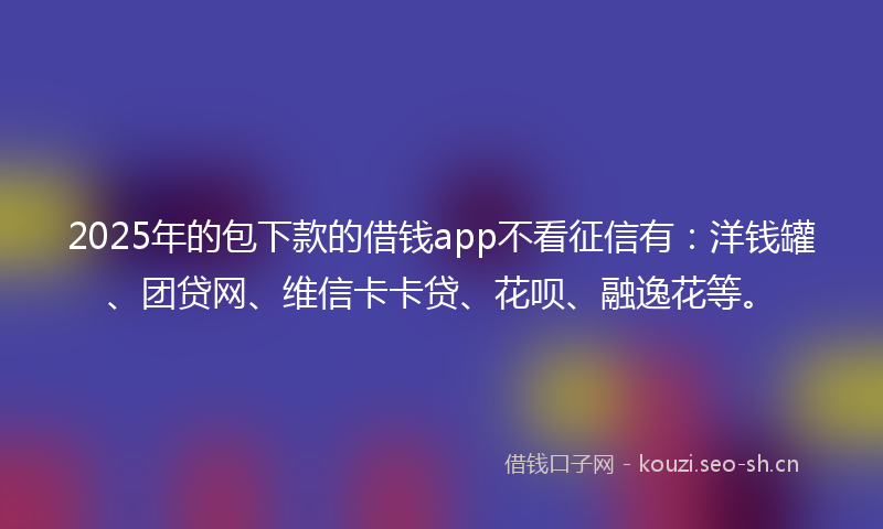 2025年的包下款的借钱app不看征信有：洋钱罐、团贷网、维信卡卡贷、花呗、融逸花等。