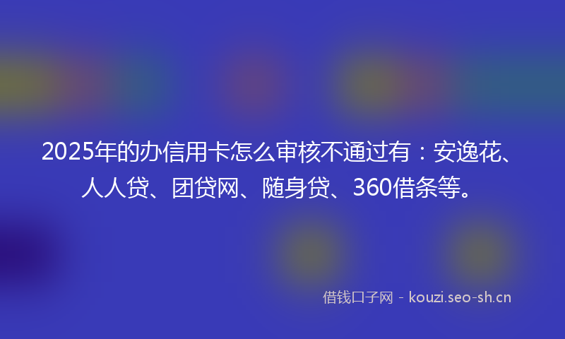2025年的办信用卡怎么审核不通过有：安逸花、人人贷、团贷网、随身贷、360借条等。