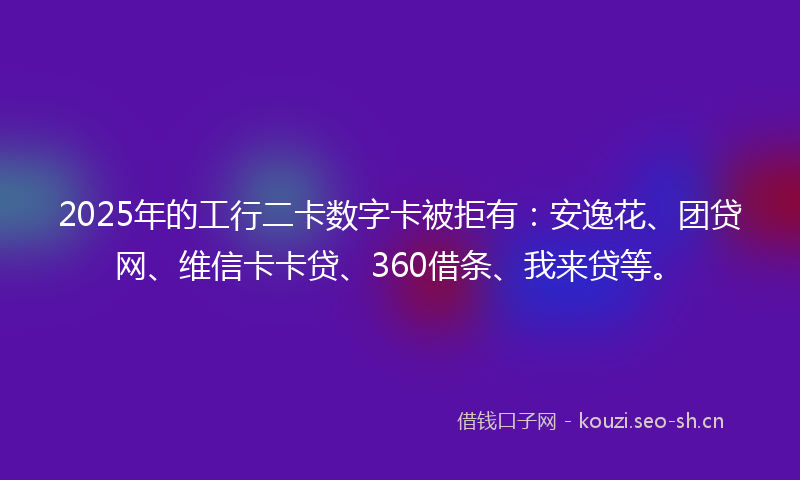 2025年的工行二卡数字卡被拒有：安逸花、团贷网、维信卡卡贷、360借条、我来贷等。
