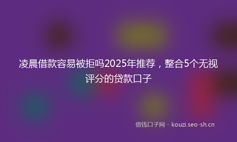 凌晨借款容易被拒吗2025年推荐，整合5个无视评分的贷款口子