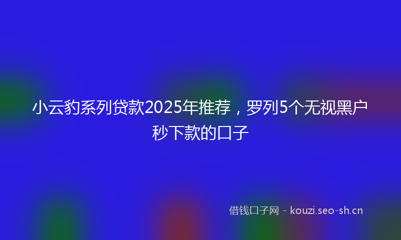 小云豹系列贷款2025年推荐，罗列5个无视黑户秒下款的口子
