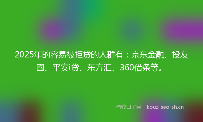 2025年的容易被拒贷的人群有：京东金融、投友圈、平安i贷、东方汇、360借条等。
