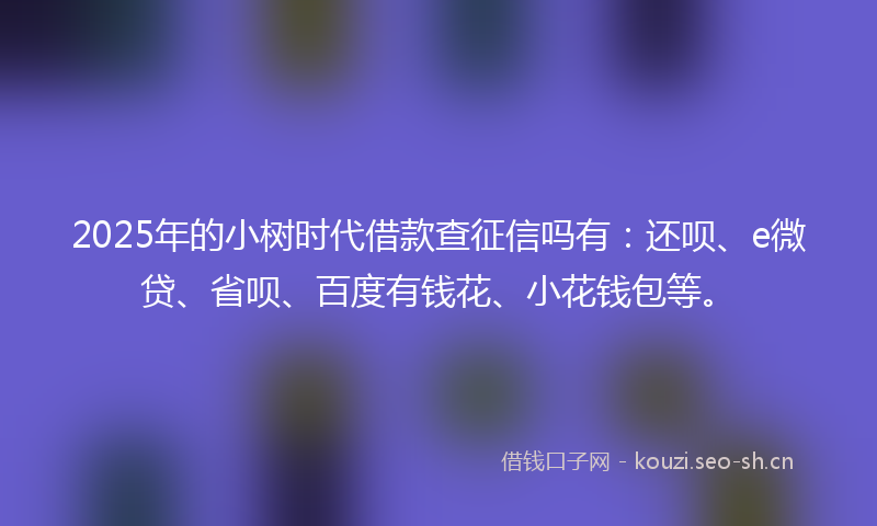 2025年的小树时代借款查征信吗有：还呗、e微贷、省呗、百度有钱花、小花钱包等。