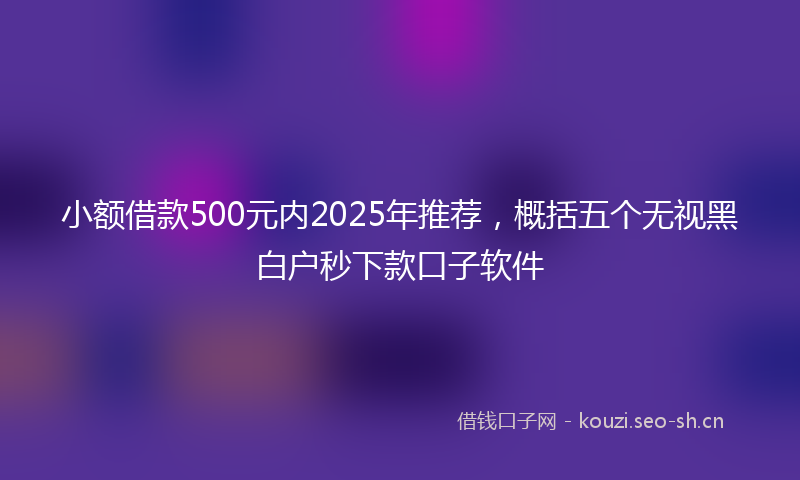 小额借款500元内2025年推荐,概括五个无视黑白户秒下款口子软件