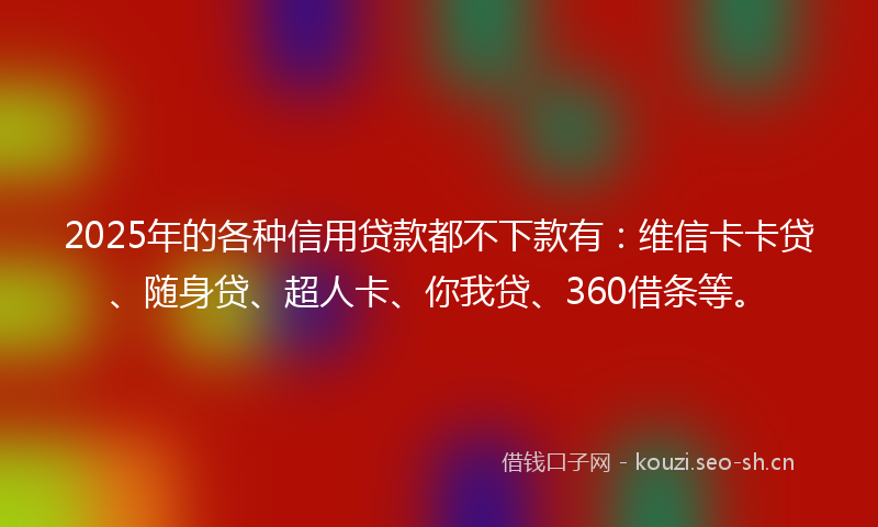 2025年的各种信用贷款都不下款有：维信卡卡贷、随身贷、超人卡、你我贷、360借条等。