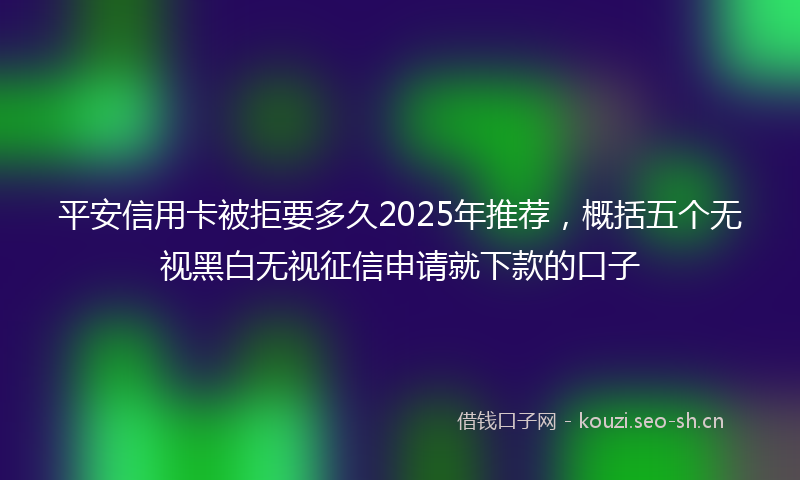 平安信用卡被拒要多久2025年推荐，概括五个无视黑白无视征信申请就下款的口子