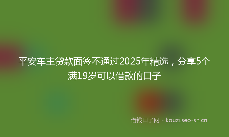平安车主贷款面签不通过2025年精选，分享5个满19岁可以借款的口子