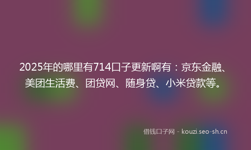 2025年的哪里有714口子更新啊有：京东金融、美团生活费、团贷网、随身贷、小米贷款等。