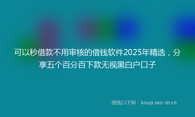 可以秒借款不用审核的借钱软件2025年精选，分享五个百分百下款无视黑白户口子