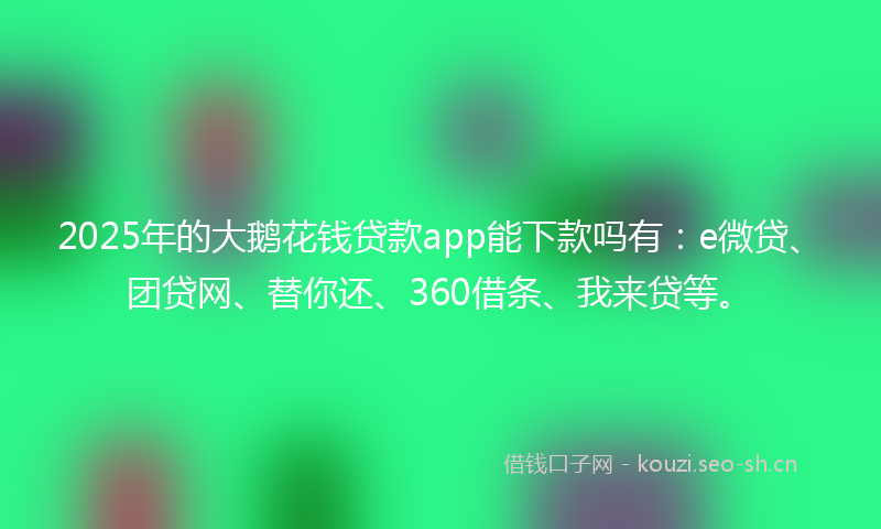 2025年的大鹅花钱贷款app能下款吗有：e微贷、团贷网、替你还、360借条、我来贷等。