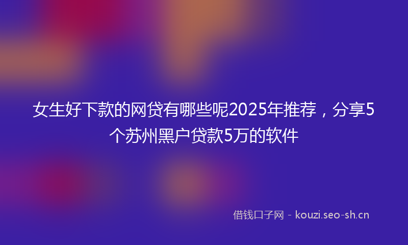 女生好下款的网贷有哪些呢2025年推荐，分享5个苏州黑户贷款5万的软件