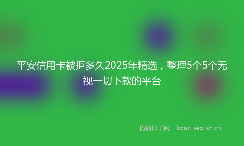 平安信用卡被拒多久2025年精选，整理5个5个无视一切下款的平台