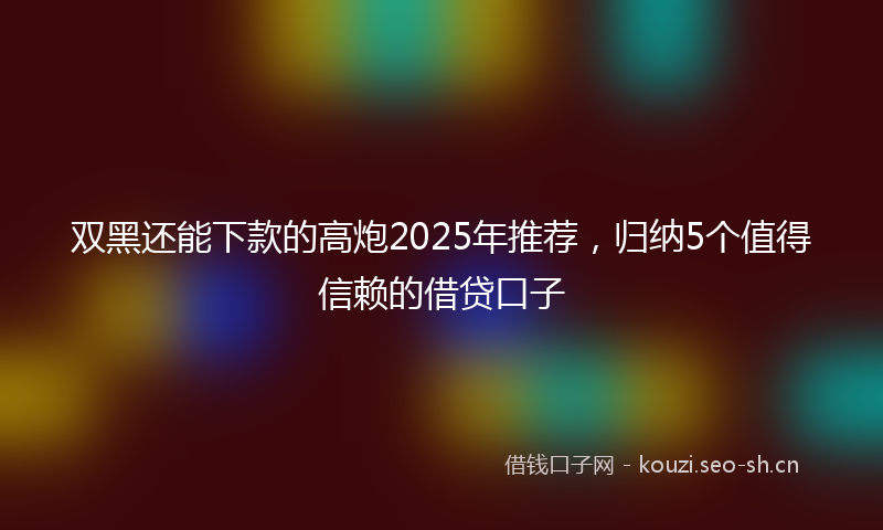 双黑还能下款的高炮2025年推荐，归纳5个值得信赖的借贷口子