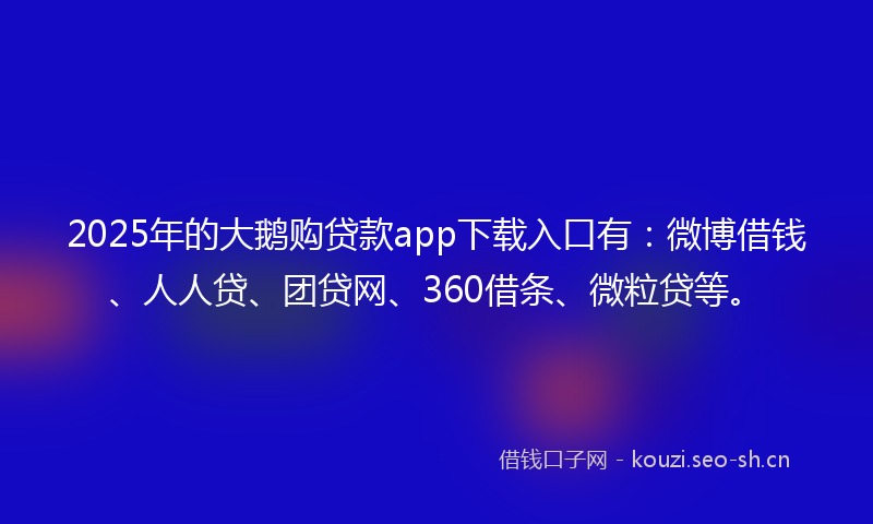 2025年的大鹅购贷款app下载入口有：微博借钱、人人贷、团贷网、360借条、微粒贷等。