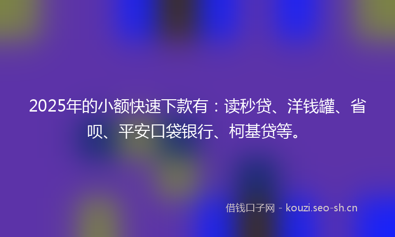 2025年的小额快速下款有：读秒贷、洋钱罐、省呗、平安口袋银行、柯基贷等。