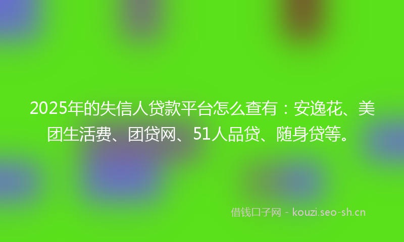 2025年的失信人贷款平台怎么查有：安逸花、美团生活费、团贷网、51人品贷、随身贷等。