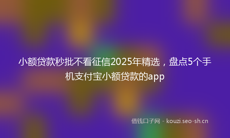 小额贷款秒批不看征信2025年精选，盘点5个手机支付宝小额贷款的app