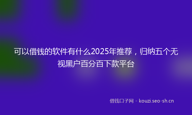 可以借钱的软件有什么2025年推荐，归纳五个无视黑户百分百下款平台