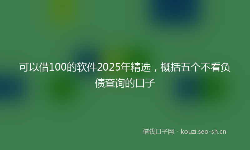 可以借100的软件2025年精选，概括五个不看负债查询的口子