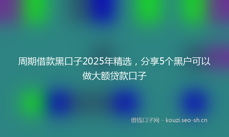 周期借款黑口子2025年精选，分享5个黑户可以做大额贷款口子