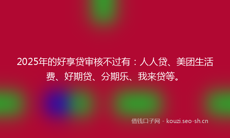 2025年的好享贷审核不过有：人人贷、美团生活费、好期贷、分期乐、我来贷等。