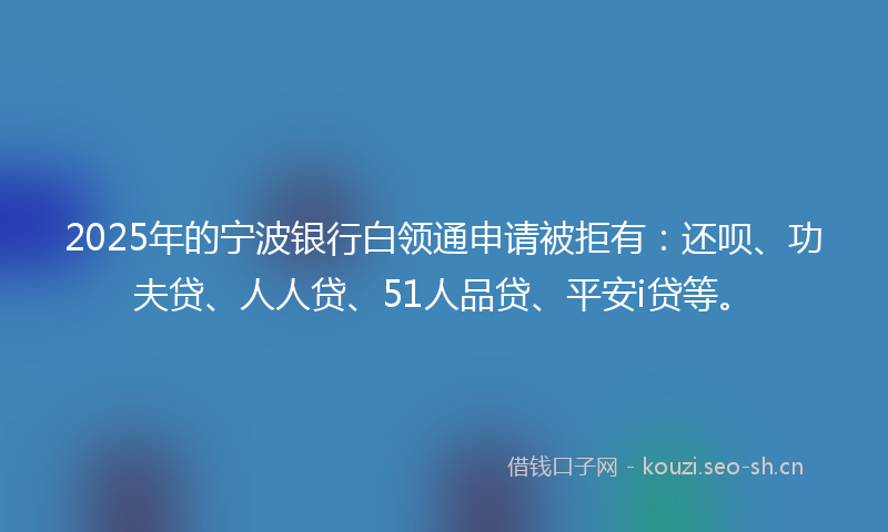 2025年的宁波银行白领通申请被拒有：还呗、功夫贷、人人贷、51人品贷、平安i贷等。
