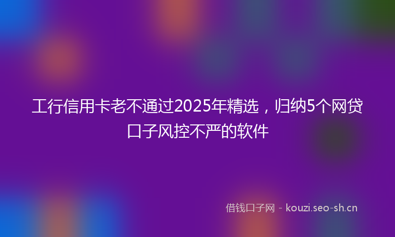 工行信用卡老不通过2025年精选，归纳5个网贷口子风控不严的软件