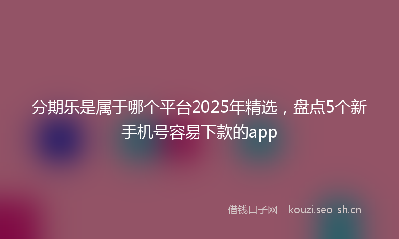 分期乐是属于哪个平台2025年精选，盘点5个新手机号容易下款的app