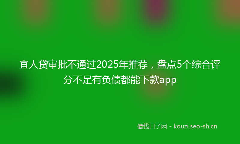 宜人贷审批不通过2025年推荐，盘点5个综合评分不足有负债都能下款app