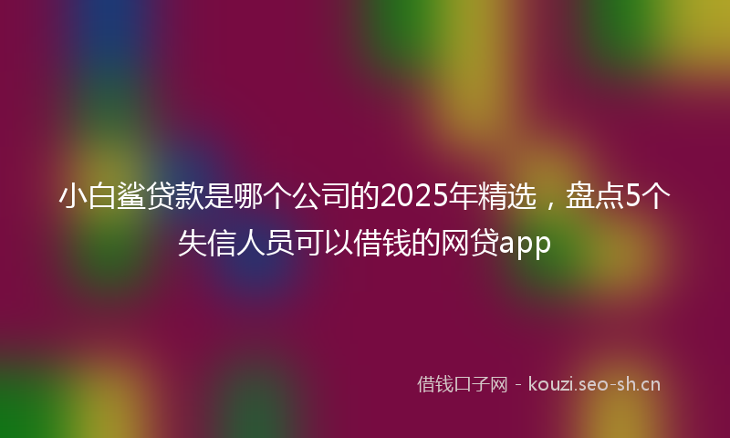 小白鲨贷款是哪个公司的2025年精选，盘点5个失信人员可以借钱的网贷app