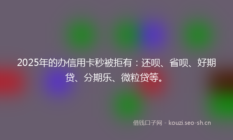 2025年的办信用卡秒被拒有：还呗、省呗、好期贷、分期乐、微粒贷等。