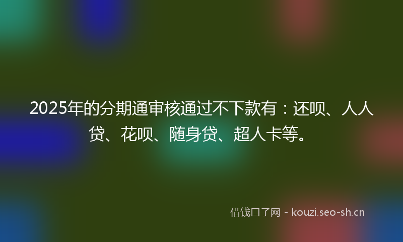 2025年的分期通审核通过不下款有：还呗、人人贷、花呗、随身贷、超人卡等。