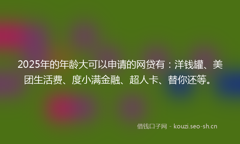2025年的年龄大可以申请的网贷有：洋钱罐、美团生活费、度小满金融、超人卡、替你还等。