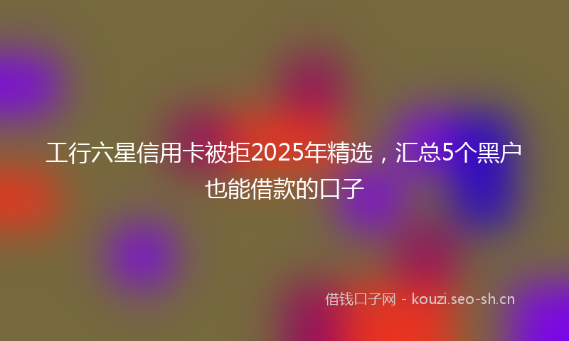 工行六星信用卡被拒2025年精选，汇总5个黑户也能借款的口子