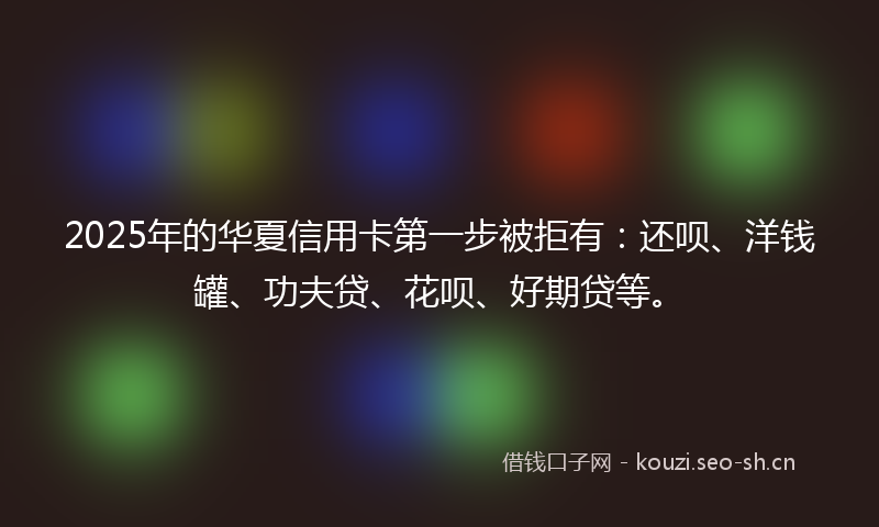 2025年的华夏信用卡第一步被拒有：还呗、洋钱罐、功夫贷、花呗、好期贷等。