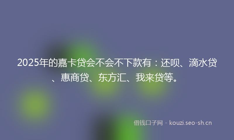 2025年的嘉卡贷会不会不下款有：还呗、滴水贷、惠商贷、东方汇、我来贷等。