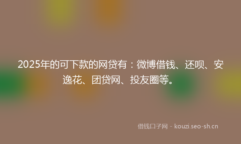2025年的可下款的网贷有:微博借钱、还呗、安逸花、团贷网、投友圈等。