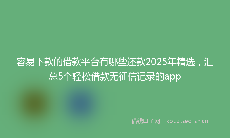 容易下款的借款平台有哪些还款2025年精选，汇总5个轻松借款无征信记录的app
